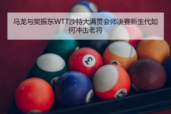 马龙与樊振东WTT沙特大满贯会师决赛新生代如何冲击老将